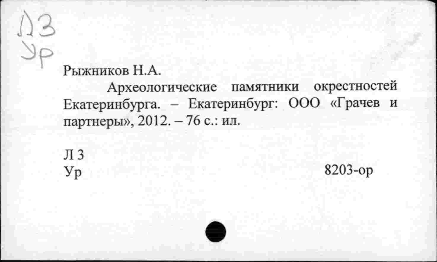 ﻿ћз
Рыжников H. А.
Археологические памятники окрестностей Екатеринбурга. - Екатеринбург: ООО «Грачев и партнеры», 2012. - 76 с.: ил.
ЛЗ
Ур
8203-ор